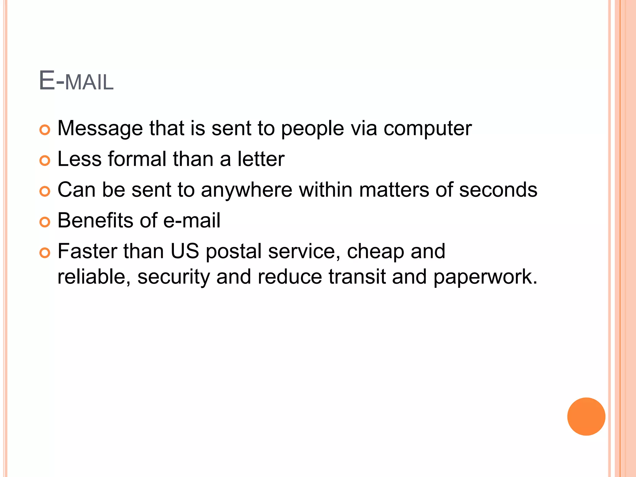 E-mailMessage that is sent to people via computerLess formal than a letterCan be sent to anywhere within matters of secondsBenefits of e-mailFaster than US postal service, cheap and reliable, security and reduce transit and paperwork.