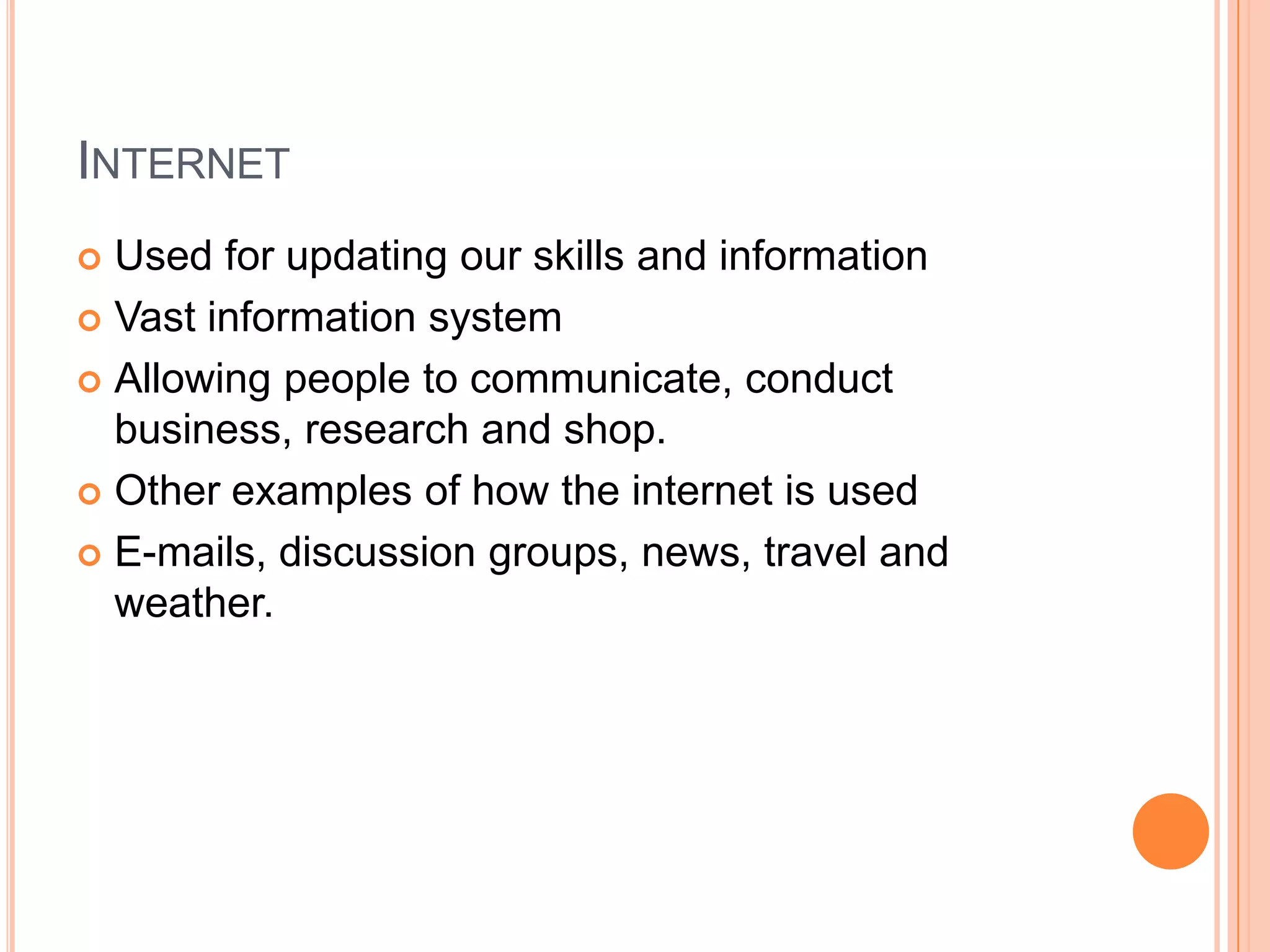 InternetUsed for updating our skills and informationVast information systemAllowing people to communicate, conduct business, research and shop.Other examples of how the internet is usedE-mails, discussion groups, news, travel and weather.