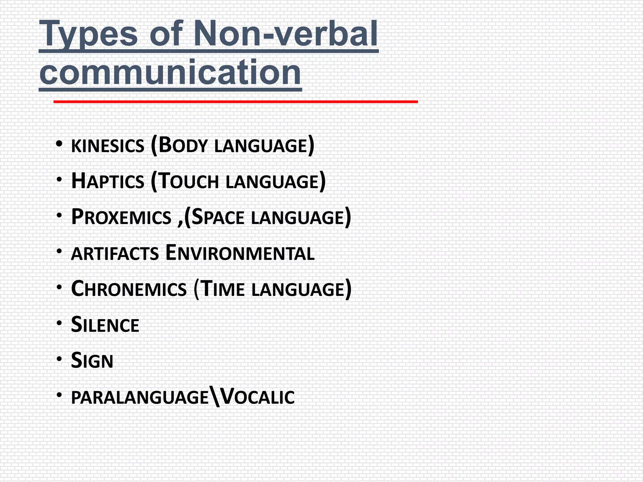 Types of Non-verbal
communication
• KINESICS (BODY LANGUAGE)
 HAPTICS (TOUCH LANGUAGE)
 PROXEMICS ,(SPACE LANGUAGE)
 ARTIFACTS ENVIRONMENTAL
 CHRONEMICS (TIME LANGUAGE)
 SILENCE
 SIGN
 PARALANGUAGEVOCALIC
 