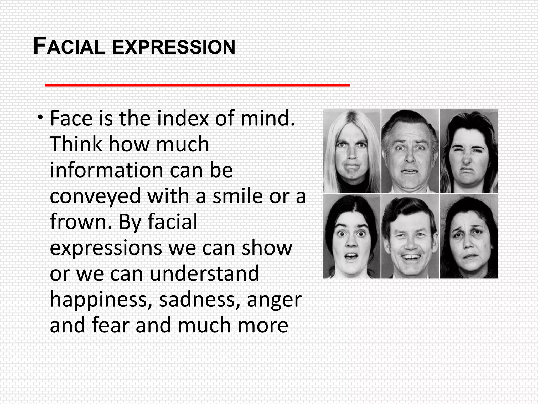 FACIAL EXPRESSION

 Face is the index of mind.
  Think how much
  information can be
  conveyed with a smile or a
  frown. By facial
  expressions we can show
  or we can understand
  happiness, sadness, anger
  and fear and much more
 
