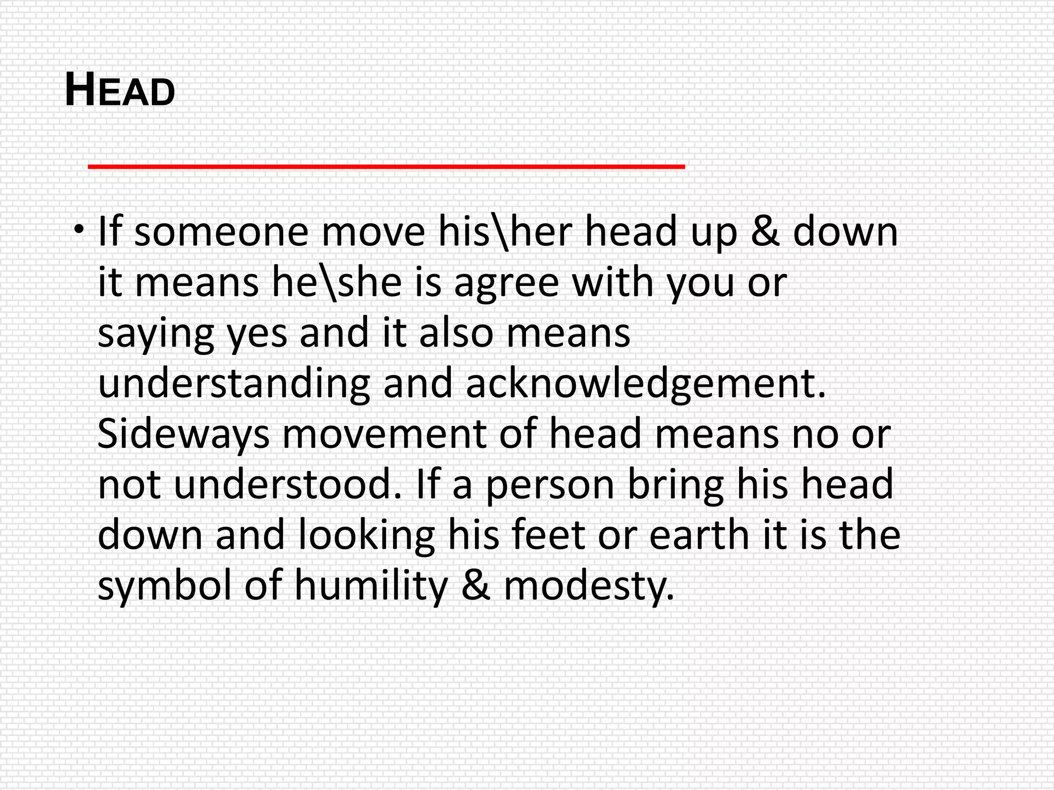 HEAD

 If someone move hisher head up & down
  it means heshe is agree with you or
  saying yes and it also means
  understanding and acknowledgement.
  Sideways movement of head means no or
  not understood. If a person bring his head
  down and looking his feet or earth it is the
  symbol of humility & modesty.
 