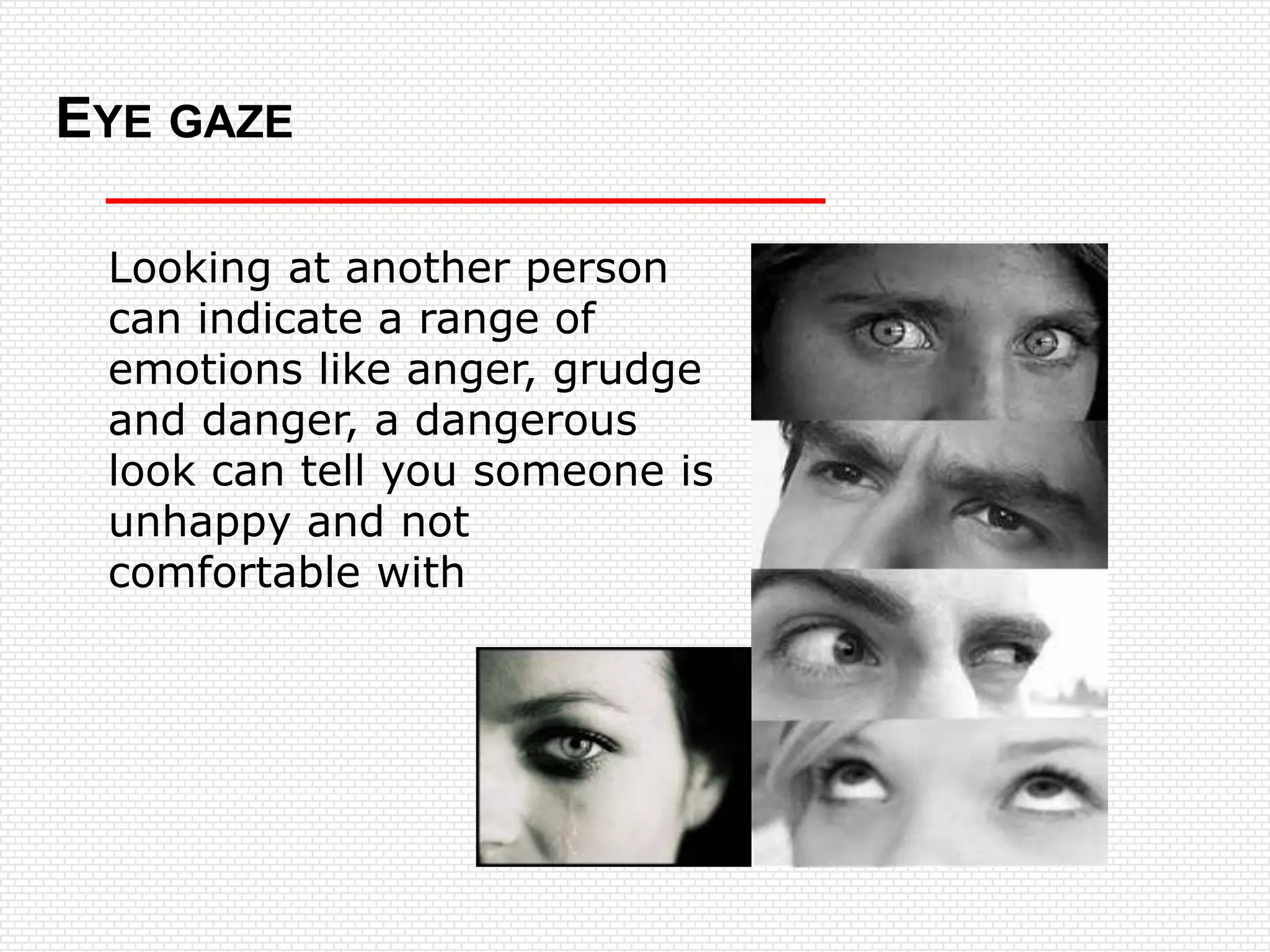 EYE GAZE

 Looking at another person
 can indicate a range of
 emotions like anger, grudge
 and danger, a dangerous
 look can tell you someone is
 unhappy and not
 comfortable with
 