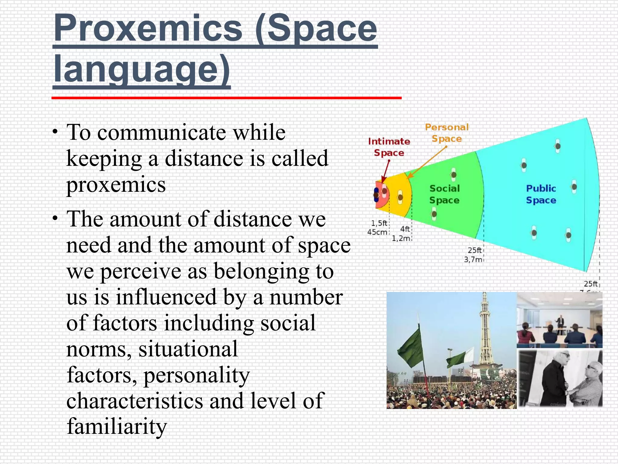 Proxemics (Space
language)
 To communicate while
  keeping a distance is called
  proxemics
 The amount of distance we
  need and the amount of space
  we perceive as belonging to
  us is influenced by a number
  of factors including social
  norms, situational
  factors, personality
  characteristics and level of
  familiarity
 