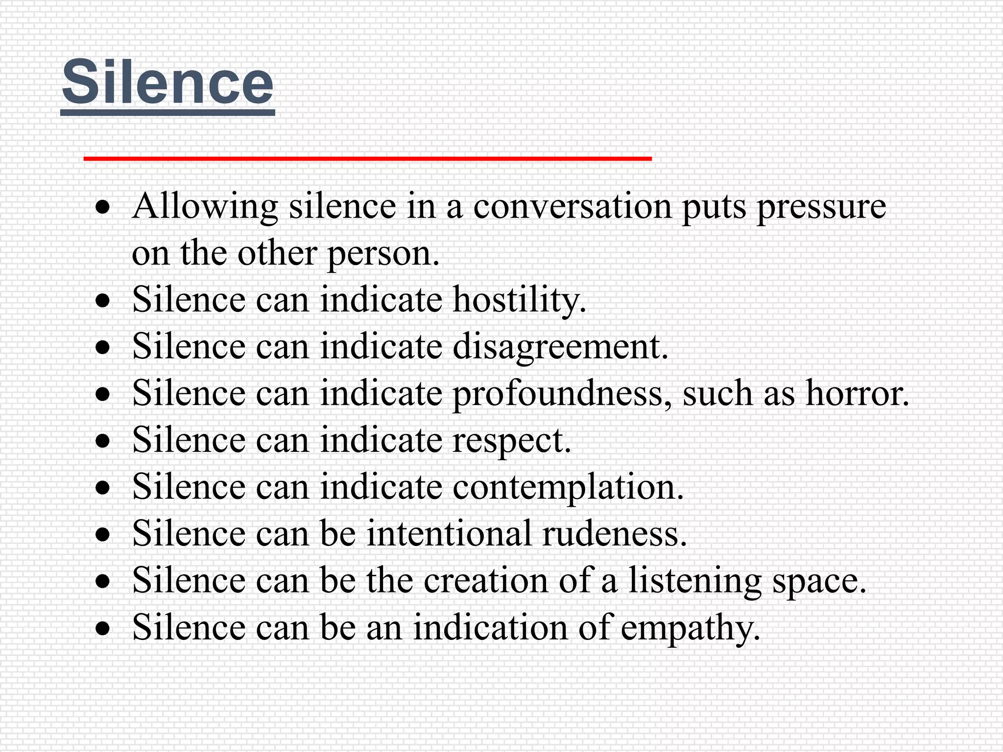 Silence
  Allowing silence in a conversation puts pressure
  on the other person.
  Silence can indicate hostility.
  Silence can indicate disagreement.
  Silence can indicate profoundness, such as horror.
  Silence can indicate respect.
  Silence can indicate contemplation.
  Silence can be intentional rudeness.
  Silence can be the creation of a listening space.
  Silence can be an indication of empathy.
 