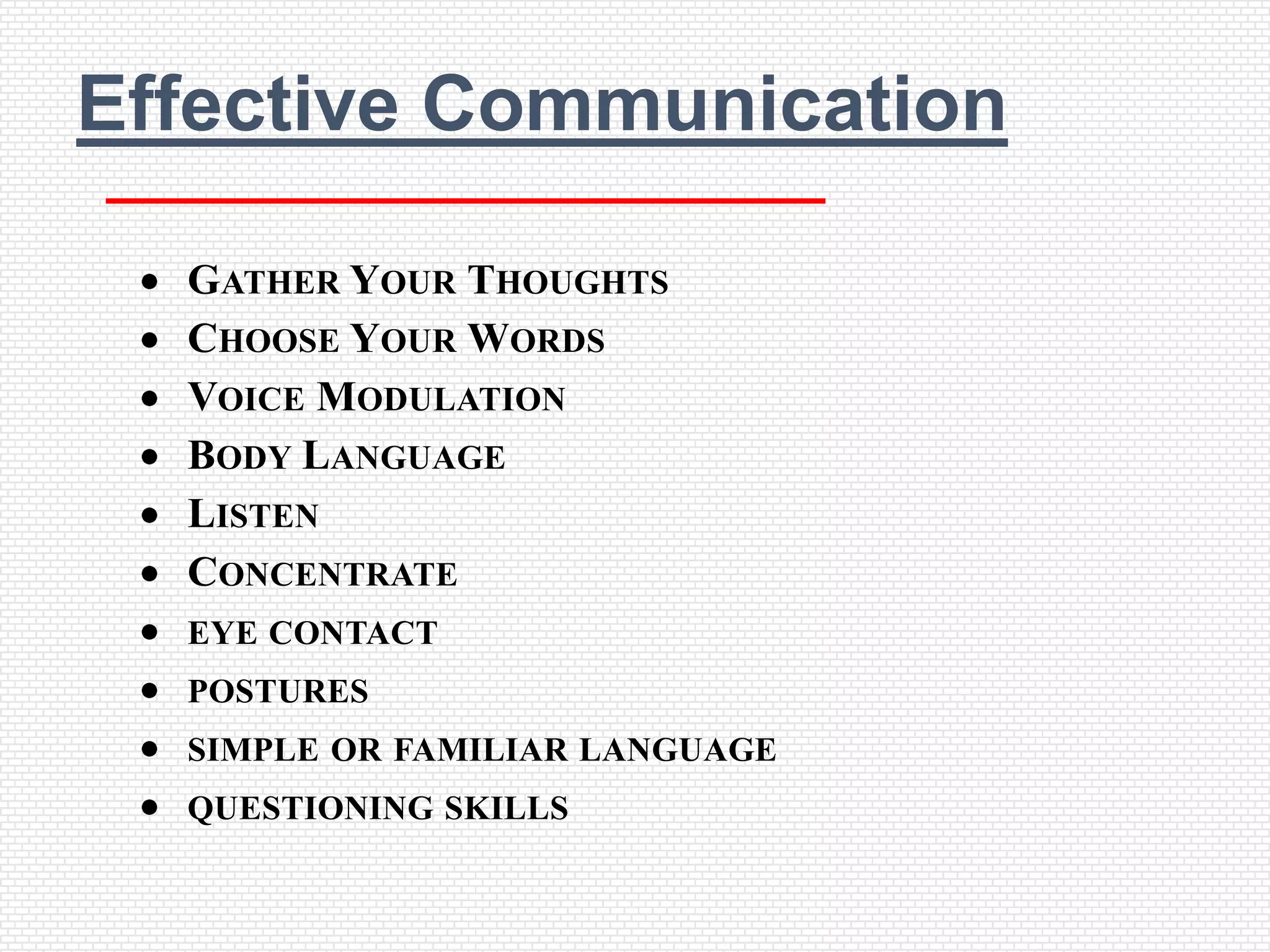 Effective Communication

  GATHER YOUR THOUGHTS
  CHOOSE YOUR WORDS
  VOICE MODULATION
  BODY LANGUAGE
  LISTEN
  CONCENTRATE
  EYE CONTACT
  POSTURES
  SIMPLE OR FAMILIAR LANGUAGE
  QUESTIONING SKILLS
 