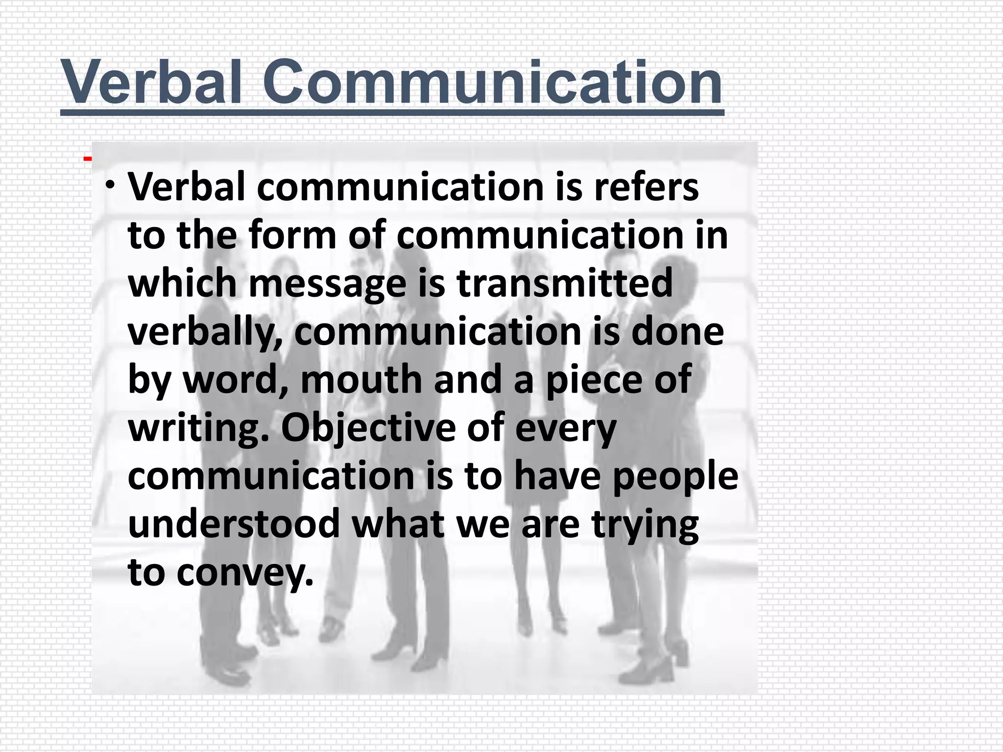 Verbal Communication
  Verbal communication is refers
   to the form of communication in
   which message is transmitted
   verbally, communication is done
   by word, mouth and a piece of
   writing. Objective of every
   communication is to have people
   understood what we are trying
   to convey.
 