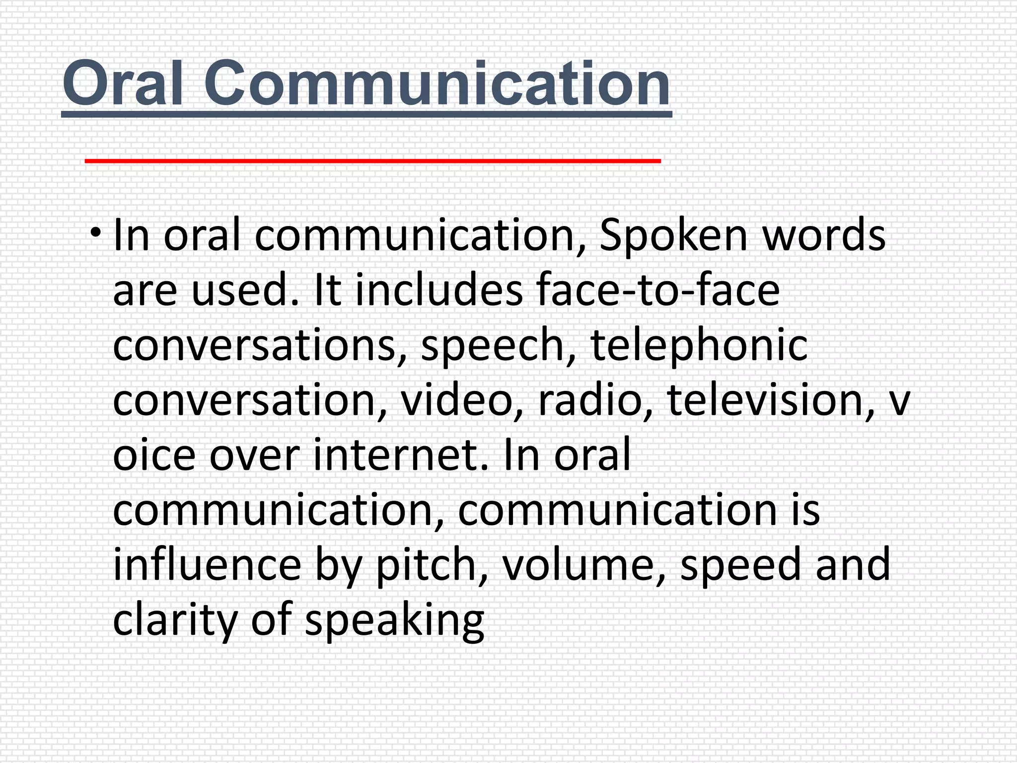 Oral Communication

 In oral communication, Spoken words
  are used. It includes face-to-face
  conversations, speech, telephonic
  conversation, video, radio, television, v
  oice over internet. In oral
  communication, communication is
  influence by pitch, volume, speed and
  clarity of speaking
 