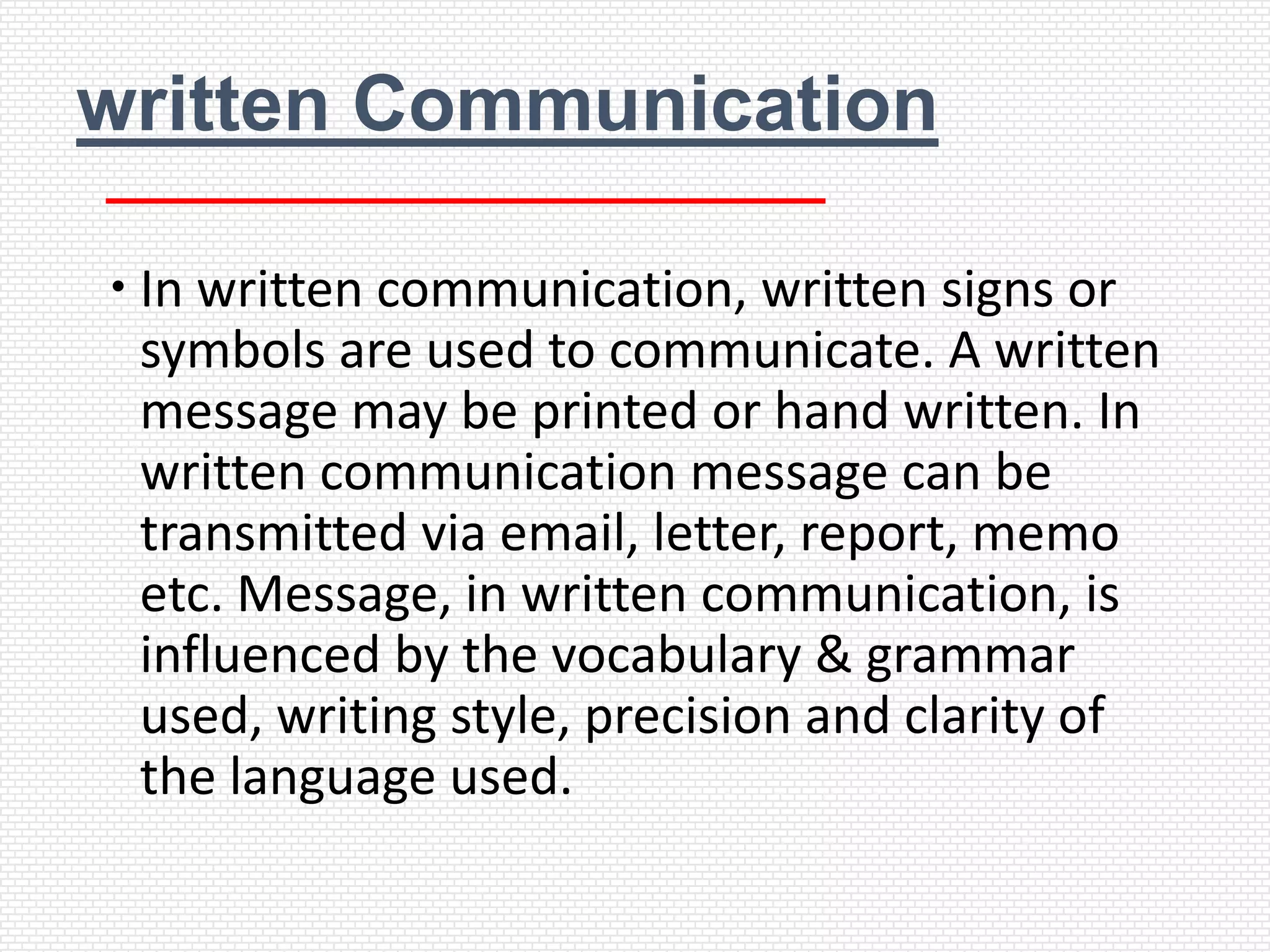 written Communication

 In written communication, written signs or
  symbols are used to communicate. A written
  message may be printed or hand written. In
  written communication message can be
  transmitted via email, letter, report, memo
  etc. Message, in written communication, is
  influenced by the vocabulary & grammar
  used, writing style, precision and clarity of
  the language used.
 