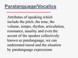 Paralanguage/Vocalics

 Attributes of speaking which
 include the pitch, the tone, the
 volume, tempo, rhythm, articulation,
 resonance, nasality and even the
 accent of the speaker collectively
 known as paralanguage, we can
 understand mood and the situation
 by paralanguage expressions
 