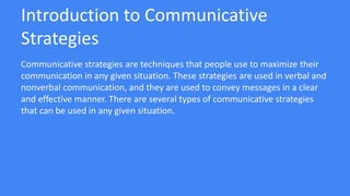 Introduction to Communicative
Strategies
Communicative strategies are techniques that people use to maximize their
communication in any given situation. These strategies are used in verbal and
nonverbal communication, and they are used to convey messages in a clear
and effective manner. There are several types of communicative strategies
that can be used in any given situation.
 