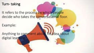 Turn- taking
It refers to the process by which people
decide who takes the conversational floor.
Example:
Anything to comment about his idea about
digital learning?
 