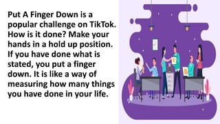 Put A Finger Down is a
popular challenge on TikTok.
How is it done? Make your
hands in a hold up position.
If you have done what is
stated, you put a finger
down. It is like a way of
measuring how many things
you have done in your life.
 