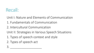 Recall:
Unit I: Nature and Elements of Communication
1. Fundamentals of Communication
2. Intercultural Communication
Unit II: Strategies in Various Speech Situations
1. Types of speech context and style
2. Types of speech act
3. __________________
 