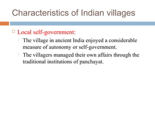 Characteristics of Indian villages
 Local self-government:
 The village in ancient India enjoyed a considerable
measure of autonomy or self-government.
 The villagers managed their own affairs through the
traditional institutions of panchayat.
 