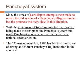 Panchayat system
 Since the times of Lord Ripon attempts were made to
revive the old system of village local self-government,
but the progress was very slow in this direction.
 With the attainment of freedom now fresh efforts are
being made to strengthen the Panchayat system and
made Panchayat play a better part in the work of
national reconstruction.
 The 73rd
Amendment Act, 1993 has led the foundation
of strong and vibrant Panchayat Raj institution in the
country.
 