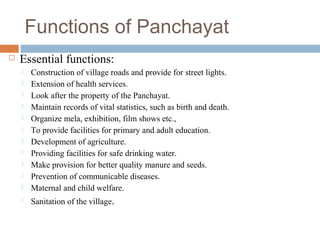 Functions of Panchayat
 Essential functions:
 Construction of village roads and provide for street lights.
 Extension of health services.
 Look after the property of the Panchayat.
 Maintain records of vital statistics, such as birth and death.
 Organize mela, exhibition, film shows etc.,
 To provide facilities for primary and adult education.
 Development of agriculture.
 Providing facilities for safe drinking water.
 Make provision for better quality manure and seeds.
 Prevention of communicable diseases.
 Maternal and child welfare.
 Sanitation of the village.
 