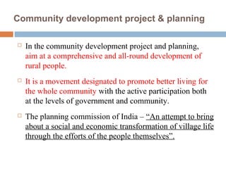 Community development project & planning
 In the community development project and planning,
aim at a comprehensive and all-round development of
rural people.
 It is a movement designated to promote better living for
the whole community with the active participation both
at the levels of government and community.
 The planning commission of India – “An attempt to bring
about a social and economic transformation of village life
through the efforts of the people themselves”.
 