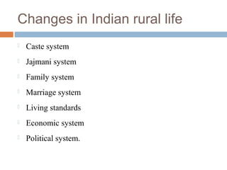 Changes in Indian rural life
 Caste system
 Jajmani system
 Family system
 Marriage system
 Living standards
 Economic system
 Political system.
 