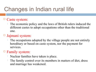 Changes in Indian rural life
 Caste system:
 The economic policy and the laws of British rulers induced the
different castes to adopt occupations other than the traditional
one.
 Jajmani system:
 The occupations adopted by the village people are not entirely
hereditary or based on caste system, nor the payment for
services.
 Family system:
 Nuclear families have taken is place.
 The family control over its members in matters of diet, dress
and marriage has weakened.
 