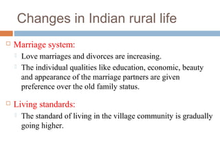 Changes in Indian rural life
 Marriage system:
 Love marriages and divorces are increasing.
 The individual qualities like education, economic, beauty
and appearance of the marriage partners are given
preference over the old family status.
 Living standards:
 The standard of living in the village community is gradually
going higher.
 