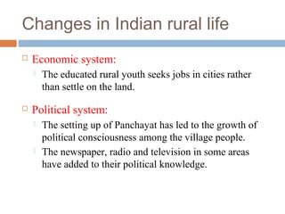 Changes in Indian rural life
 Economic system:
 The educated rural youth seeks jobs in cities rather
than settle on the land.
 Political system:
 The setting up of Panchayat has led to the growth of
political consciousness among the village people.
 The newspaper, radio and television in some areas
have added to their political knowledge.
 