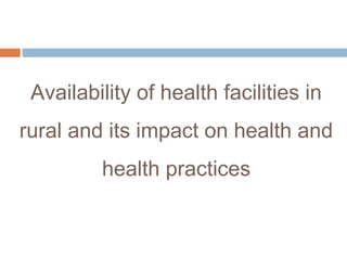 Availability of health facilities in
rural and its impact on health and
health practices
 