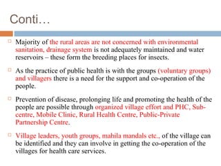 Conti…
 Majority of the rural areas are not concerned with environmental
sanitation, drainage system is not adequately maintained and water
reservoirs – these form the breeding places for insects.
 As the practice of public health is with the groups (voluntary groups)
and villagers there is a need for the support and co-operation of the
people.
 Prevention of disease, prolonging life and promoting the health of the
people are possible through organized village effort and PHC, Sub-
centre, Mobile Clinic, Rural Health Centre, Public-Private
Partnership Centre.
 Village leaders, youth groups, mahila mandals etc., of the village can
be identified and they can involve in getting the co-operation of the
villages for health care services.
 