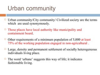 Urban community
 Urban community/City community/ Civilized society are the terms
which are used synonymously.
 Those places have local authority like municipality and
containment board.
 Other requirements of a minimum population of 5,000 at least
75% of the working population engaged in non-agricultural .
 Large, density and permanent settlement of socially heterogeneous
individuals living place.
 The word ‘urbane’ suggests this way of life; it indicates
fashionable living.
 