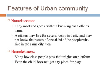 Features of Urban community
 Namelessness:
 They meet and speck without knowing each other’s
name.
 A citizen may live for several years in a city and may
not know the names of one-third of the people who
live in the same city area.
 Homelessness:
 Many low class people pass their nights on platform.
 Even the child does not get any place for play.
 