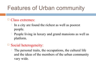 Features of Urban community
 Class extremes:
 In a city are found the richest as well as poorest
people.
 People living in luxury and grand mansions as well as
platform.
 Social heterogeneity:
 The personal traits, the occupations, the cultural life
and the ideas of the members of the urban community
vary wide.
 