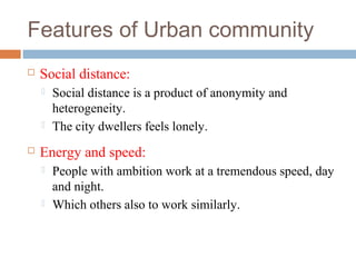 Features of Urban community
 Social distance:
 Social distance is a product of anonymity and
heterogeneity.
 The city dwellers feels lonely.
 Energy and speed:
 People with ambition work at a tremendous speed, day
and night.
 Which others also to work similarly.
 