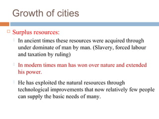 Growth of cities
 Surplus resources:
 In ancient times these resources were acquired through
under dominate of man by man. (Slavery, forced labour
and taxation by ruling)
 In modern times man has won over nature and extended
his power.
 He has exploited the natural resources through
technological improvements that now relatively few people
can supply the basic needs of many.
 