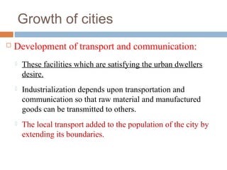 Growth of cities
 Development of transport and communication:
 These facilities which are satisfying the urban dwellers
desire.
 Industrialization depends upon transportation and
communication so that raw material and manufactured
goods can be transmitted to others.
 The local transport added to the population of the city by
extending its boundaries.
 