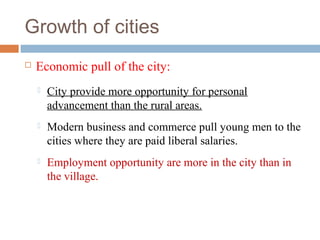 Growth of cities
 Economic pull of the city:
 City provide more opportunity for personal
advancement than the rural areas.
 Modern business and commerce pull young men to the
cities where they are paid liberal salaries.
 Employment opportunity are more in the city than in
the village.
 