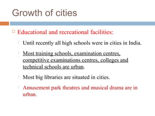 Growth of cities
 Educational and recreational facilities:
 Until recently all high schools were in cities in India.
 Most training schools, examination centres,
competitive examinations centres, colleges and
technical schools are urban.
 Most big libraries are situated in cities.
 Amusement park theatres and musical drama are in
urban.
 