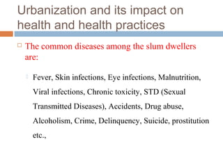 Urbanization and its impact on
health and health practices
 The common diseases among the slum dwellers
are:
 Fever, Skin infections, Eye infections, Malnutrition,
Viral infections, Chronic toxicity, STD (Sexual
Transmitted Diseases), Accidents, Drug abuse,
Alcoholism, Crime, Delinquency, Suicide, prostitution
etc.,
 