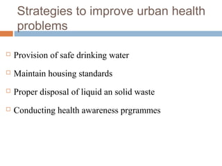 Strategies to improve urban health
problems
 Provision of safe drinking water
 Maintain housing standards
 Proper disposal of liquid an solid waste
 Conducting health awareness prgrammes
 