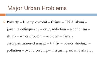 Major Urban Problems
 Poverty – Unemployment – Crime – Child labour –
juvenile delinquency – drug addiction – alcoholism –
slums – water problem – accident – family
disorganization–drainage – traffic – power shortage –
pollution – over crowding – increasing social evils etc.,
 