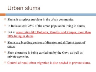 Urban slums
 Slums is a serious problem in the urban community.
 In India at least 25% of the urban population living in slums.
 But in some cities like Kolcutta, Mumbai and Kanpur, more than
50% living in slums.
 Slums are breeding centres of diseases and different types of
crime.
 Slum clearance is being carried out by the Govt. as well as
private agencies.
 Control of rural-urban migration is also needed to prevent slums.
 