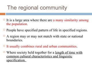 The regional community
 It is a large area where there are a many similarity among
the population.
 People have specified pattern of life in specified regions.
 A region may or may not match with state or national
boundaries.
 It usually combines rural and urban communities.
 Where society held together for a length of time with
common cultural characteristics and linguistic
specification.
 