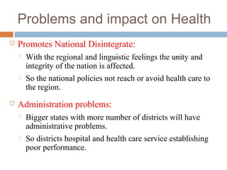 Problems and impact on Health
 Promotes National Disintegrate:
 With the regional and linguistic feelings the unity and
integrity of the nation is affected.
 So the national policies not reach or avoid health care to
the region.
 Administration problems:
 Bigger states with more number of districts will have
administrative problems.
 So districts hospital and health care service establishing
poor performance.
 