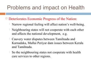 Problems and impact on Health
 Deteriorates Economic Progress of the Nation:
 Narrow regional feeling will affect nation’s well-being.
 Neighbouring states will not cooperate with each other
and affects the national development, e.g.
 Cauvery water disputes between Tamilnadu and
Karnadaka, Mullai Periyar dam issues between Kerala
and Tamilnadu.
 So the neighbouring states not cooperate with health
care services to other regions.
 