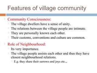 Features of village community
 Community Consciousness:
 The village dwellers have a sense of unity.
 The relations between the village people are intimate.
 They are personally known each other.
 Their customs, conventions and culture are common.
 Role of Neighbourhood:
 Its very importance.
 The village people assists each other and thus they have
closest neighbourhood relations.
 E.g. they share their sarrows and joys etc.,,
 