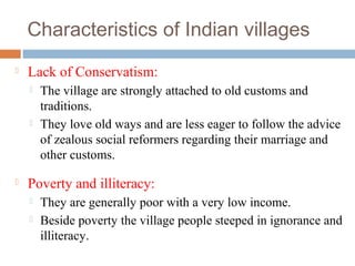 Characteristics of Indian villages
 Lack of Conservatism:
 The village are strongly attached to old customs and
traditions.
 They love old ways and are less eager to follow the advice
of zealous social reformers regarding their marriage and
other customs.
 Poverty and illiteracy:
 They are generally poor with a very low income.
 Beside poverty the village people steeped in ignorance and
illiteracy.
 