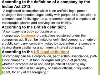 According to the definition of a company by the
Indian Act 2013;
‘‘A registered association which is an artificial legal person,
having an independent legal, entity with perpetual succession, a
common seal for its signatures, a common capital comprised of
transferable shares and carrying limited liability.’’
According to the British definition;
‘‘A company is a body corporate or an
incorporated business organization registered under the
companies act. It can be limited or unlimited company, private or
a public company, company limited by guarantee or a company
having share capital, or a community interest company.’’
According to the US legal definition;
‘‘A company can be a corporation, partnership, association, joint-
stock company, trust fund, or organized group of persons,
whether incorporated or not, and (in official capacity) any
receiver, trustee in bankruptcy, or similar official, or liquidating
agent, for any of the foregoing.’’
 
