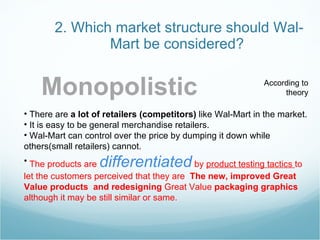 2. Which market structure should Wal-Mart be considered?  Monopolistic There are  a lot of retailers (competitors)  like Wal-Mart in the market. It is easy to be general merchandise retailers.  Wal-Mart can control over the price by dumping it down   while others(small retailers) cannot. The products are  differentiated  by  product testing tactics  to let the customers perceived that they are  The new, improved Great Value products  and redesigning  Great Value  packaging graphics   although it may be still similar or same. According to theory 