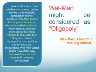 Wal-Mart  might be considered as  “Oligopoly”   Wal- Mart is the 1 st  in retailing market .  In a world where most retailers are categorized as having a monopolistic competition market structure,  Wal-Mart Stores Inc. appears to have an oligopoly market structure .  Nevertheless,  because there are far too many retailers  to deal with, then  they also have a monopolistic competition market structure.  Regardless, Wal-Mart would rather have it this way  because it has not hurt them  at all by having competition. 