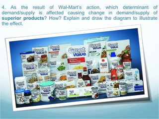 4. As the result of Wal-Mart’s action, which determinant of demand/supply is affected causing change in demand/supply of  superior products ? How? Explain and draw the diagram to illustrate the effect.  