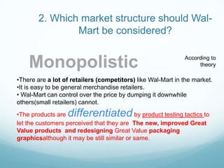 2. Which market structure should Wal-Mart be considered? MonopolisticAccording to theoryThere are a lot of retailers (competitors) like Wal-Mart in the market.