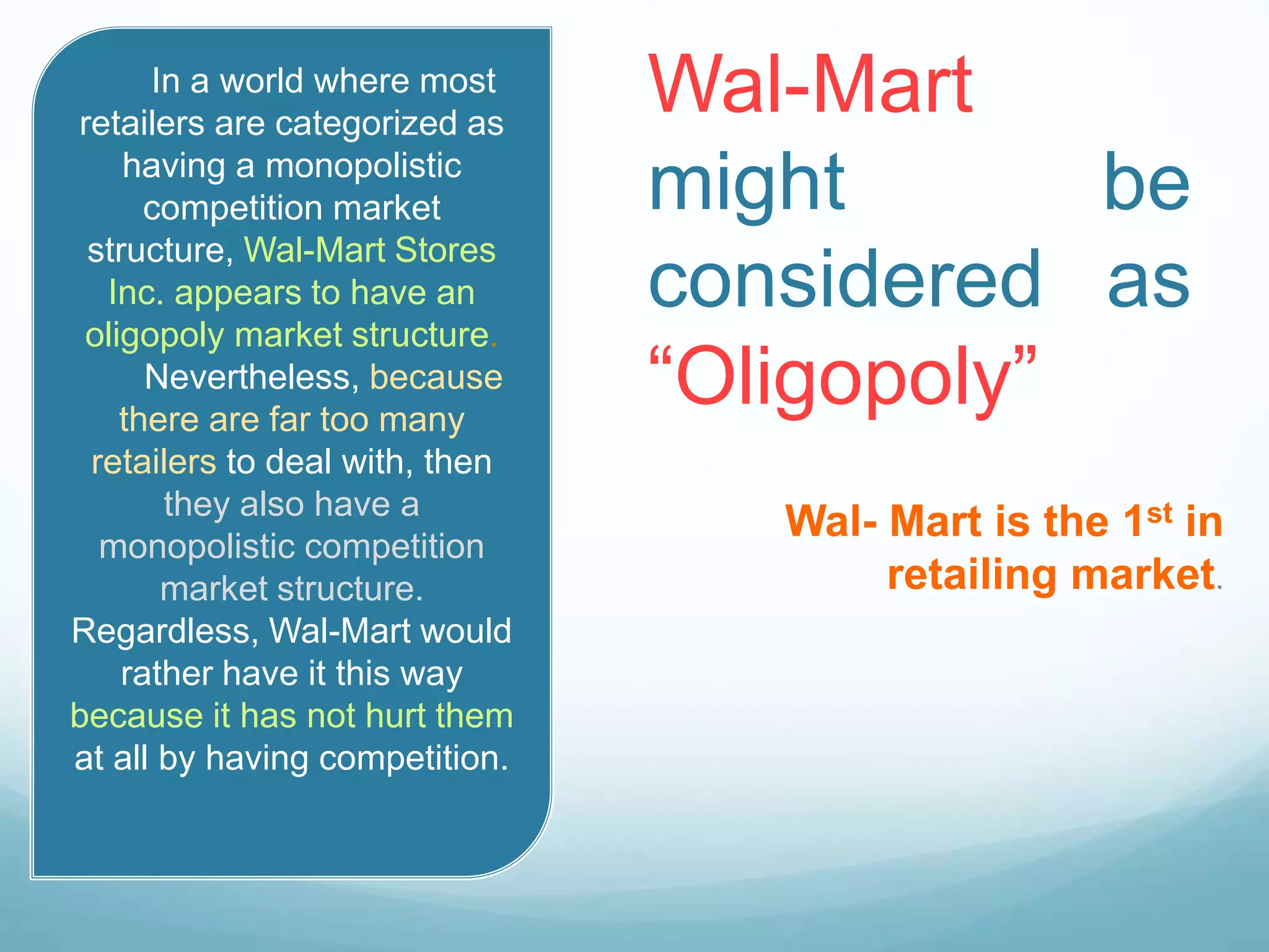 Wal-Mart
might be
considered as
“Oligopoly”
Wal- Mart is the 1st in
retailing market.
In a world where most
retailers are categorized as
having a monopolistic
competition market
structure, Wal-Mart Stores
Inc. appears to have an
oligopoly market structure.
Nevertheless, because
there are far too many
retailers to deal with, then
they also have a
monopolistic competition
market structure.
Regardless, Wal-Mart would
rather have it this way
because it has not hurt them
at all by having competition.
 